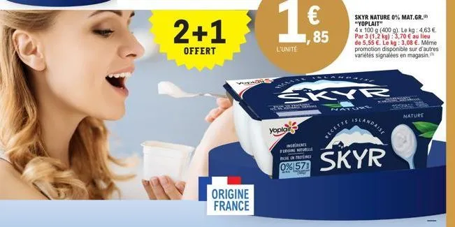 my  2+1  offert  origine france  l'unité  yoplair  85  skyr  windicnt: fringill  nature  recette  skyr nature 0% mat.gr. "yoplait"  4 x 100 g (400 g). le kg: 4,63 €. par 3 (1,2 kg): 3,70 € au lieu  de