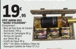19,95  côté jardin 2022  "secret d'éleveurs"  comprenant:  - bloc de foie gras de canard  sud-ouest 100 g  -terrine de campagne 90 g  -terrine de canard aux olives 90 g -confit de figue 40 g  - aoc vi
