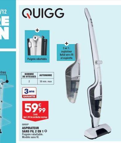 QUIGG  Poignée rabattable  NOMBRE DE VITESSES  2  3 ans  GARANTIE  5999  Dit  Dot 1,30 € de recyclage  QUIGG  AUTONOMIE  38 min. max  ASPIRATEUR SANS FIL 2 EN 10 Poignée rabattable. Modèle sans fil.  