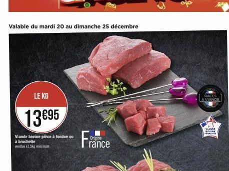 Valable du mardi 20 au dimanche 25 décembre  LE KG  13€95  Viande bovine pièce à fondue ou à brochette vendue x1,5kg minimum  Origine  rance  RACES A VIANDE  VIANDE BOVINE FRANCANE 