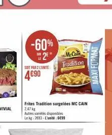 -60%  2*  soit par 2 lunite:  4690  frites tradition surgelées mc cain 2,47 kg  autres variétés disponibles le kg: 2683-l'unité : 6€99  mccain tradition  maxi format 