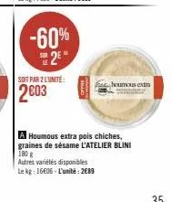 -60% 2⁰  soit par 2 lunite:  2003  houmous extra  a houmous extra pois chiches, graines de sésame l'atelier blini 180 g  autres variétés disponibles  le kg: 16606-l'unité: 2€89 