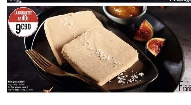 la barquette de 40g  9€90  foie gras d'oie 40g-le kg: 24750  ou foie gras de canard  40g à 9e5d-le kg: 237€50 