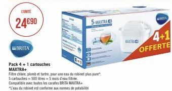 L'UNITE  24€90  BRITA  Pack 4 + 1 cartouches MAXTRA+  Filtre chlore, plomb et tartre, pour une eau du robinet plus pure".  5 cartouches - 500 litres-5 mois d'eau filtrée  Compatible avec toutes les ca