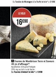 LE KILO  16€90  Fourme de Montbrison Terre et Saveurs  45 jrs d'affinage  Appellation of Origine Frotégée  29% mg au lait cru de Vache.  Ou Fourme d'Ambert le kilo à 12€90 