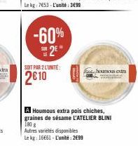 -60% 2⁰  SOIT PAR 2 LUNITE:  2€10  houmous extra  A Houmous extra pois chiches, graines de sésame L'ATELIER BLINI 180 g  Autres variétés disponibles  Le kg: 16661-L'unité: 2€99 