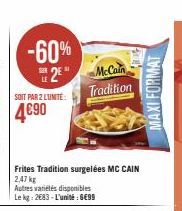 -60%  2*  SOIT PAR 2 LUNITE:  4690  Frites Tradition surgelées MC CAIN 2,47 kg  Autres variétés disponibles Le kg: 2683-L'unité : 6€99  McCain Tradition  MAXI FORMAT 