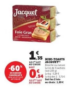 jacquet  -60%  de remise immediate sur le 2 lot au choix  foie gras  3.30 mc-socke  €  ,35  le 1 lot au choix soit  0,54  54  mini-toasts jacquet™ brioché ou nature le lot de 3 sachets (soit 255 g) le