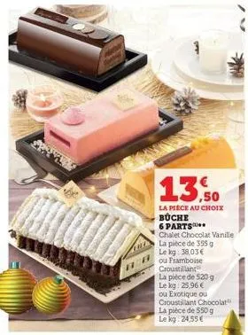 13.50  la piece au choix buche 6 parts chalet chocolat vanille  la pièce de 355 g  le kg: 38,03 €  ou framboise croustillant  la pièce de 520 g le kg: 25,96 € ou exotique ou croustillant chocolat la p