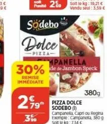 sodebo  dolce  pizza  mpanella  30% de de jambon speck  remise immediate  799  3%  pizza dolce  sodebo (8)  campanella, capri ou regina exemple: campanella, 380 g soit le kg: 7,34 €  380g 