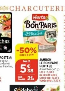 charcuterie  herta  bon paris  -25% sel sans  nitrite  84  -50%  sur le 2  los 2  538  jambon le bon paris herta (b)  4 tranches (140 g) les 2:5,38 € au lieu €  solt  pum2 solt le kg: 19,21 €  vendu s