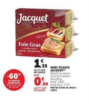 jacquet  foie gras  1.20 min-toasts brioche-briochesmaak  -60%  de remise immediate sur le 2 lot au choix  1,35  le 1 lot au choix soit  0,54  le2 lot au choix  mini-toasts  jacquet brioché ou nature 