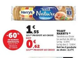 -60%  de remise immediate sur le produit au choix  toast  harry's nature  canap  ,55  toast harry's  le 1 produit au choix variétés au choix  soit  le sachet de 280 g le kg: 5,54 €  0.62  le kg des 2: