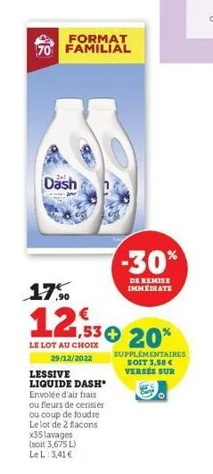 format 70 familial  dash  17.0  1,53 € 20%  le lot au choix 29/12/2022  lessive liquide dash* envolée d'air frais ou fleurs de cerisier ou coup de foudre  le lot de 2 flacons  -30%  de remise immédiat