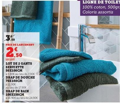 ,50  PRIX DE LANCEMENT  1,50  LE LOT  LOT DE 2 GANTS  SERVIETTE  50X100CM  à 5,90€ au lieu de 7,90€  DRAP DE DOUCHE 70X140CM  à 12,90€  au lieu de 17,90€  DRAP DE BAIN  100X150CM  à 16,90€ au lieu de 