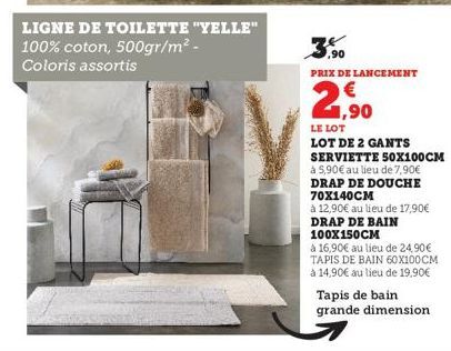 LIGNE DE TOILETTE "YELLE"  100% coton, 500gr/m² -  Coloris assortis  ,90  PRIX DE LANCEMENT  21,⁹0  LE LOT  LOT DE 2 GANTS SERVIETTE 50X100CM  à 5,90€ au lieu de 7,90€ DRAP DE DOUCHE 70X140CM  à 12,90