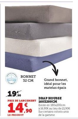 BONNET 32 CM  14,⁹0  LE PRODUIT  Grand bonnet, idéal pour les matelas épais  19.9⁰0  DRAP HOUSSE  PRIX DE LANCEMENT 160X200CM  Existe en 180x200cm  à 16,90€ au lieu de 21,90€ Sur certains coloris unis