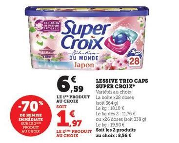 -70%  DE REMISE IMMÉDIATE SUR LE 2  PRODUIT AU CHOIX  EXPLOSION DE PARFUM INTENSE  6,59  LE 1 PRODUIT AU CHOIX SOIT  1,97  LE 2E PRODUIT AU CHOIX  Super Croix  Sélection. DU MONDE Japon  28  LESSIVE T