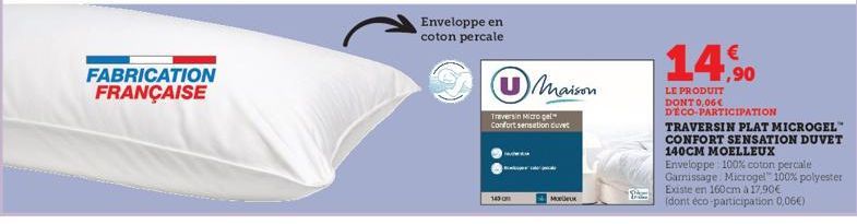 FABRICATION FRANÇAISE  Enveloppe en coton percale  149 0  Maison  Traversin Micro gel Confort sensation duvet  Moreux  Spe  14,90  LE PRODUIT DONT 0,06€ DECO-PARTICIPATION  TRAVERSIN PLAT MICROGEL™ CO