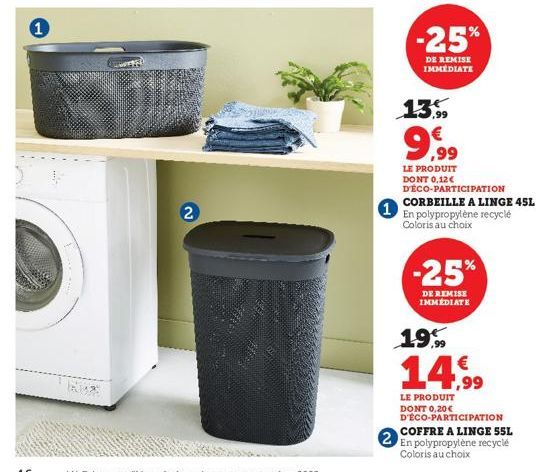 1  Ka  2  2  -25%  DE REMISE IMMEDIATE  13.99  9,99  LE PRODUIT DONT 0,12€ D'ÉCO-PARTICIPATION CORBEILLE A LINGE 45L  En polypropylène recyclé Coloris au choix  -25%  DE REMISE IMMÉDIATE  19,99  14.99