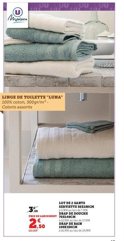 Maison  LINGE DE TOILETTE "LUNA" 100% coton, 500gr/m² - Coloris assortis  PRIX DE LANCEMENT 70X140CM  2,50  LE LOT  UUTUU  LOT DE 2 GANTS SERVIETTE 50X100CM à 5,90€ au lieu de 7,90€ DRAP DE DOUCHE  à 