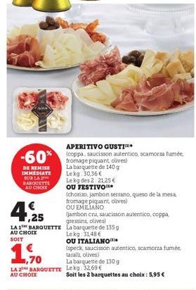 APERITIVO GUSTI  -60% (coppa, saucisson autentico, scamorza fumée,  DE REMISE IMMEDIATE SUR LA BARQUETTE AU CHOIX  La barquette de 140 g Lekg: 30,36€  Le kg des 2:21.25 € OU FESTIVO  (chorizo, jambon 