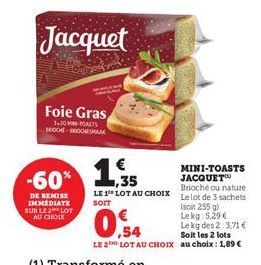 Foie Gras  1-20 MIN-TOASTS BIOCHE-SROOCHESMAAK  DE REMISE IMMEDIATE SUR LE LOT AU CHOIX  Jacquet  -60% 1,35  MINI-TOASTS JACQUET Brioché ou nature Le lot de 3 sachets (soit 255 g)  Lekg:  5,29 €  0.54