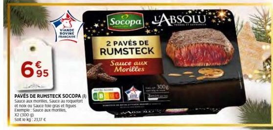 695  PAVÉS DE RUMSTECK SOCOPA (A) Sauce aux morilles, Sauce au roquefort et notx ou Sauce foie gras et figues Exemple: Sauce aux morilles, X2 (300 g) Soit le kg: 25,17 €  VIANDE BOVINE FRANCAISE  Soco