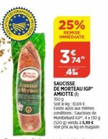 CYC  Nes Mr  25%  REMISE IMMEDIATE  314°  499  SAUCISSE  DE MORTEAU IGP' AMIOTTE (A) 350 g  Soit le kg: 10,69 € Existe aussi aux mêmes conditions: Saucisses de Montbéliard IGP, 4 x 150 g (520 g) vendu