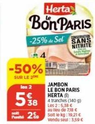 -50%  SUR LE 2  Herta  Bon PARIS  -25% de Sel  R4  los 2  5%8  38  solt  2  69  JAMBON LE BON PARIS HERTA (8)  4 tranches (140 g) Les 2:5,38 € au lieu de 7,18 € Soit le kg: 19,21 € vendu seul : 3,59 €