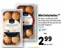 Dibes  MINI BROOCHETTES  Mini briochettes (2)  Au choix:au Brie à la truffe de la Saint-Jean (1% Tuber aestivum) ou au délice de foie gras de canard et confit d'oignons  148  2.99  14-