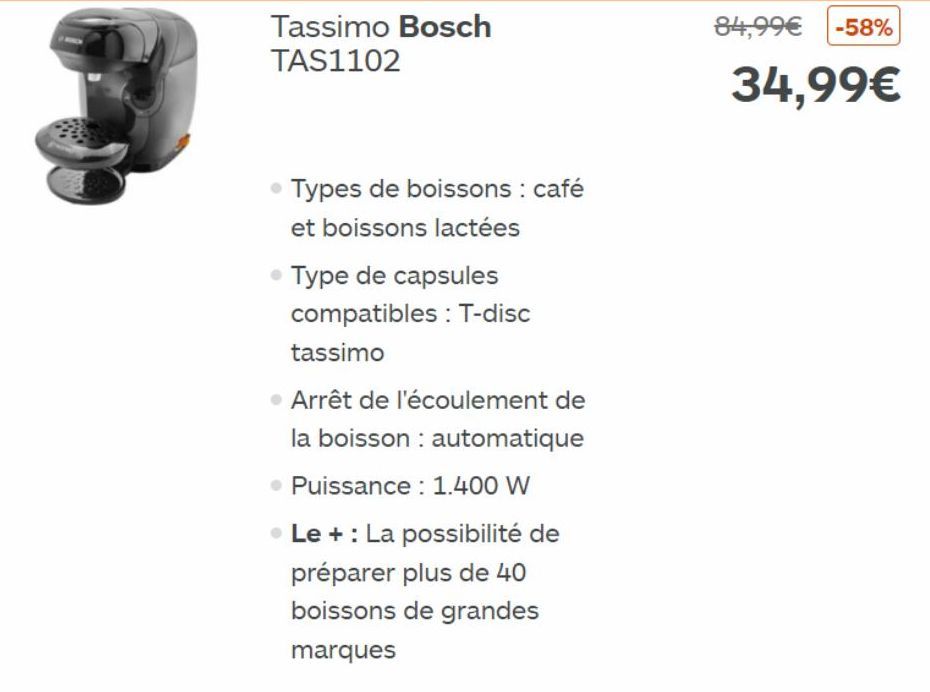 Tassimo Bosch TAS1102  • Types de boissons : café  et boissons lactées  • Type de capsules  compatibles : T-disc tassimo  • Arrêt de l'écoulement de la boisson : automatique  • Puissance : 1.400 W  • 