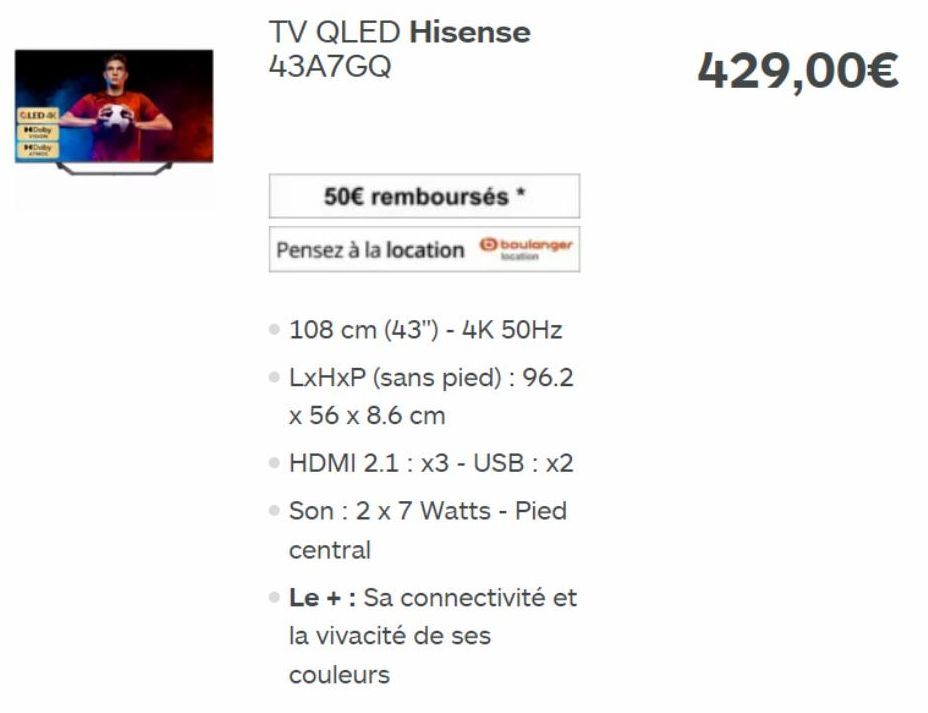 CLED &  Dolby  TV QLED Hisense 43A7GQ  50€ remboursés  Pensez à la location boulanger  . 108 cm (43") - 4K 50Hz  • LxHxP (sans pied) : 96.2 x 56 x 8.6 cm  • HDMI 2.1: x3 - USB : x2  Son : 2 x 7 Watts 
