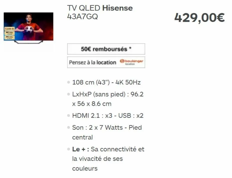 cled &  dolby  tv qled hisense 43a7gq  50€ remboursés  pensez à la location boulanger  . 108 cm (43") - 4k 50hz  • lxhxp (sans pied) : 96.2 x 56 x 8.6 cm  • hdmi 2.1: x3 - usb : x2  son : 2 x 7 watts 