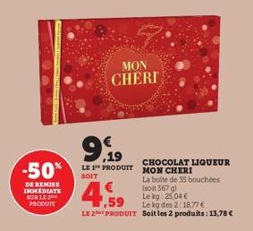 -50%  DE REMISE IMMEDIATE SUR LE 2 PRODUIT  MON  CHERI  9,99  LE 1 PRODUIT  SOIT  CHOCOLAT LIQUEUR  MON CHERI  La boite de 35 bouchées  (soit 367 g)  Le kg 25,04€  €  ,59  Le kg des 2: 18,77€  LE 2 PR