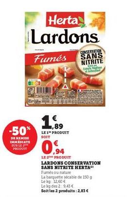 Herta Lardons  Fumés  -50*  DE REMISE IMMEDIATE SUR LE PRODUIT  1,89 LE 1 PRODUIT SOIT  0.94  LE 2⁰H PRODUIT  CONSERVATION SANS NITRITE  Este a bad  LARDONS CONSERVATION SANS NITRITE HERTA)  Fumés ou 