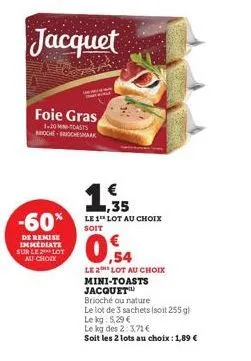-60%  de remise immediate sur le lot au choix  foie gras  1-20 m-toasts broche-brichesmaak  jacquet  € 1,35  le 1 lot au choix soit  09  le 2 lot au choix mini-toasts jacquet  brioché ou nature  le lo