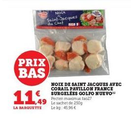 PRIX BAS  €  11,99  NOLK Saint-Jacques du Chef  81  LA BARQUETTE Le kg: 45,96 €  NOIX DE SAINT JACQUES AVEC CORAIL PAVILLON FRANCE SURGELÉES GOLFO NUEVO Pecten maximus fao27 Le sachet de 250g 