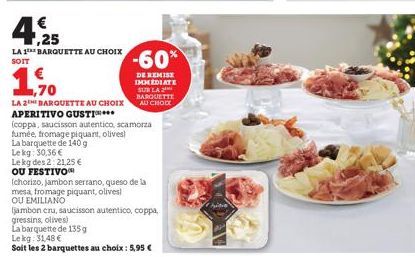 €  4.25  LA 1 BARQUETTE AU CHOIX SOIT  1,70  LA 2 BARQUETTE AU CHOIX  APERITIVO GUSTIN...  (coppa, saucisson autentico, scamorza  fumée, fromage piquant, olives  La barquette de 140 g  Le kg: 30,36 € 