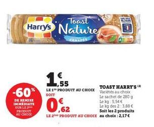 Toast  Harry's Nature  CANAPES  -60%  DE REMISE IMMEDIATE SUR LE PRODUIT AU CHOIX  1  ,55  TOAST HARRY'S LE 1 PRODUIT AU CHOIX Variétés au choix  SOIT  Le sachet de 280 g  O  ,62  Soit les 2 produits 