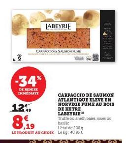 -34%  DE REMISE IMMEDIATE  12%  CARPACCIO SAUMON FUME  LABEYRIE  Truffe ou aneth baies roses ou  8,19  basilic  L'étui de 200 g  LE PRODUIT AU CHOIX Le kg: 40,95 €  CARPACCIO DE SAUMON ATLANTIQUE ELEV