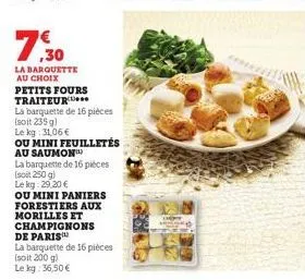 7:30  la barquette au choix  petits fours traiteur***  la barquette de 16 pièces (soit 235 g)  le kg: 31,06 €  ou mini feuilletés  au saumon  la barquette de 16 pièces (soit 250 g)  lekg: 29,20 €  ou 