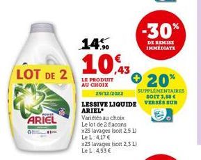 LOT DE 2  ARIEL  14%  10,43  LE PRODUIT AU CHOIX  Variétés au choix Le lot de 2 flacons x25 lavages (soit 2,5 L) Le L: 4,17 €  x23 lavages (soit 2,3 L) Le L: 4,53 €  20%  29/12/2022  SUPPLÉMENTAIRES S