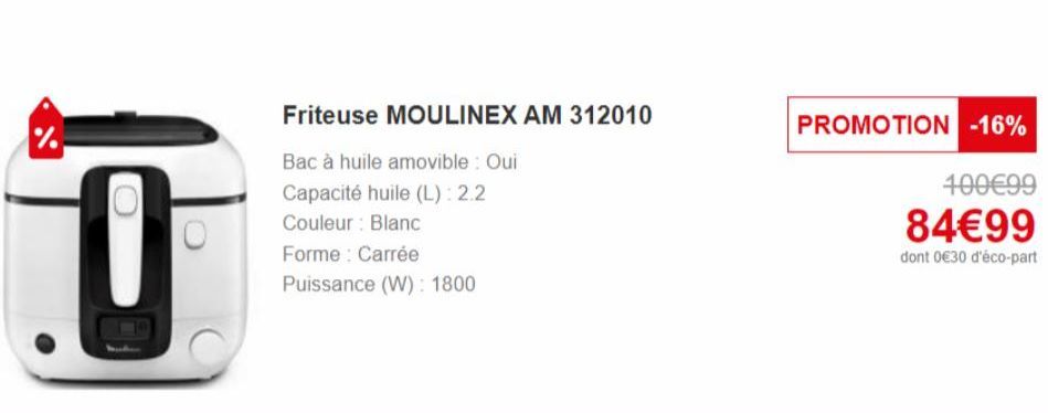 %  0  Friteuse MOULINEX AM 312010  Bac à huile amovible : Oui Capacité huile (L): 2.2 Couleur : Blanc  Forme: Carrée Puissance (W): 1800  PROMOTION -16%  100€99  84€99  dont 0€30 d'éco-part 