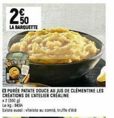 250  la barquette  datelier  purée patate douce au jus de clementine les creations de l'atelier créaline  x 2 (360 g)  le kg: 6694  existe aussi: vitelote au comté, truffe d'été 