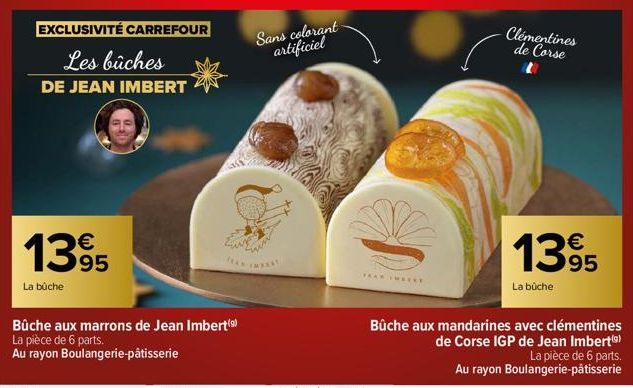 EXCLUSIVITÉ CARREFOUR  Les bûches  DE JEAN IMBERT  1395  La bûche  Bûche aux marrons de Jean Imbert (⁹) La pièce de 6 parts.  Au rayon Boulangerie-pâtisserie  Tues  Sans colorant artificiel  TEAN IMRE