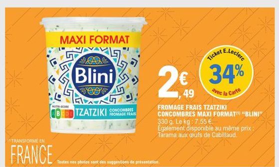 *  MAXI FORMAT  NUTRI-SCORE  ABEDETZATZIKI FROMAGE FRAIS  TRANSFORME EN  FRANCE  Blini  D  7*  Toutes nos photos sont des suggestions de présentation.  chat E.Leclerc  34%  avec la Carte  49  FROMAGE 