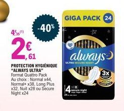 € ,61  PROTECTION HYGIÉNIQUE "ALWAYS ULTRA" Format Quattro Pack Au choix: Normal x44, Normal+ x38, Long Plus x32, Nuit x28 ou Secure Night x24  -40%  GIGA PACK 24  always  ULTRA SECURE NIGHT.  3x 