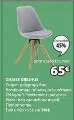45%  dont seco-part  65€  chaise drejhus coque polypropylène. rembourrage:mousse polyuréthane (24 kg/m). revêtement: polyester. pieds: bois caoutchouc massif. finition vernie.  149 x h86x p56 cm 119€ 