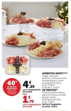 -60% 4,25  de remise immediate sur la barquette  au choix  la 1 barquette  au choix soit  aperitivo gusti*** (coppa, saucisson autentico, scamorza furnée, fromage piquant, olives la barquette de 140 g